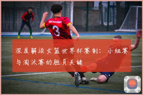 深度解读女篮世界杯赛制:小组赛与淘汰赛的胜负关键