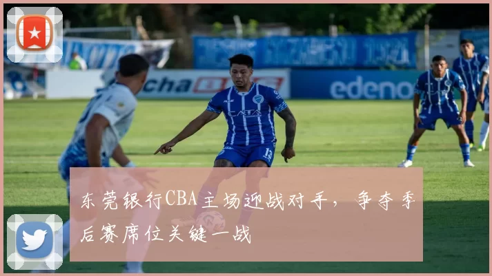东莞银行CBA主场迎战对手,争夺季后赛席位关键一战