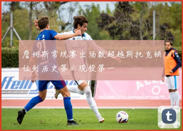 詹姆斯常规赛出场数超越斯托克顿位列历史第六现役第一
