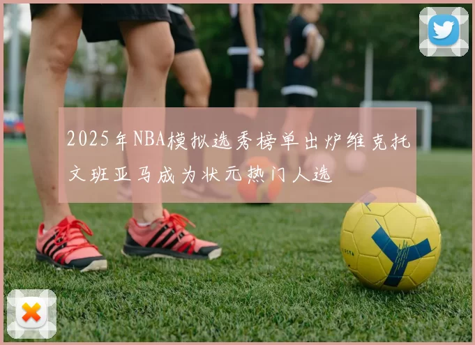 2025年NBA模拟选秀榜单出炉维克托文班亚马成为状元热门人选