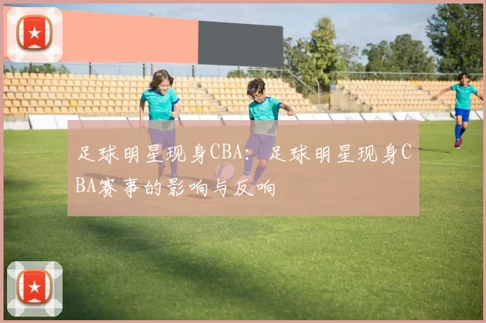 足球明星现身CBA：足球明星现身CBA赛事的影响与反响