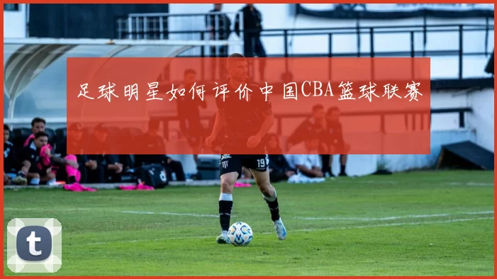 足球明星如何评价中国CBA篮球联赛