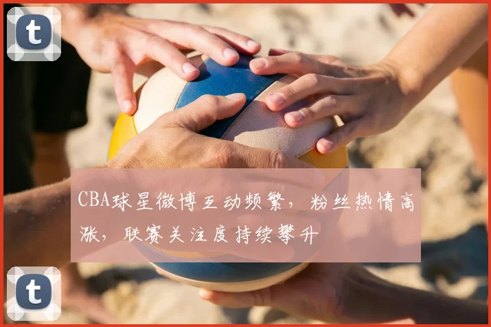 CBA球星微博互动频繁，粉丝热情高涨，联赛关注度持续攀升