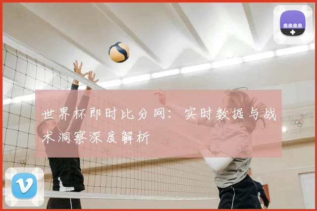 世界杯即时比分网:实时数据与战术洞察深度解析