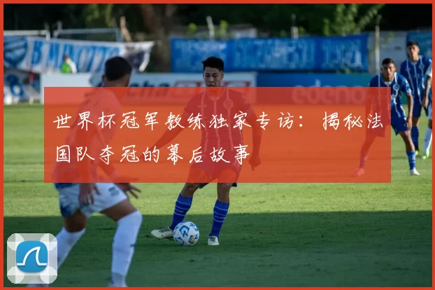 世界杯冠军教练独家专访:揭秘法国队夺冠的幕后故事
