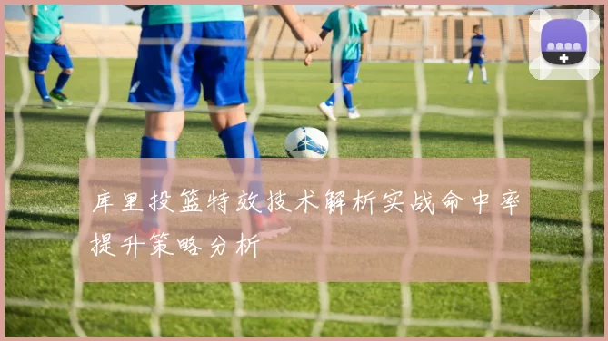 库里投篮特效技术解析实战命中率提升策略分析