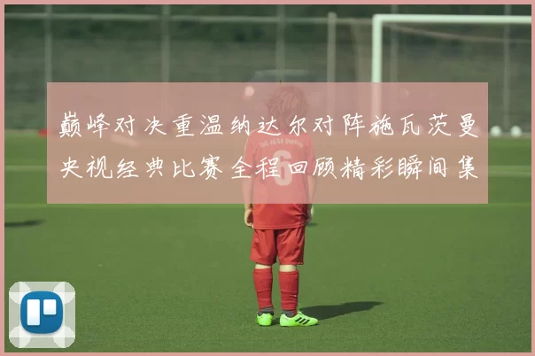 巅峰对决重温纳达尔对阵施瓦茨曼央视经典比赛全程回顾精彩瞬间集