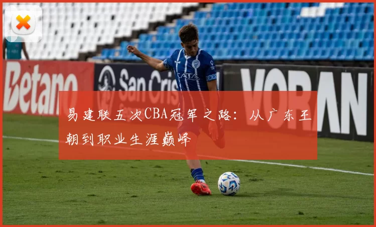 易建联五次CBA冠军之路：从广东王朝到职业生涯巅峰