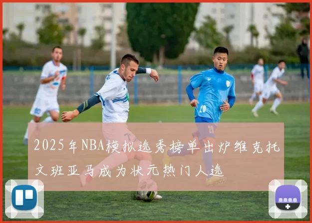 2025年NBA模拟选秀榜单出炉维克托文班亚马成为状元热门人选