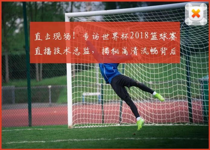 直击现场！专访世界杯2018篮球赛直播技术总监，揭秘高清流畅背后的故事