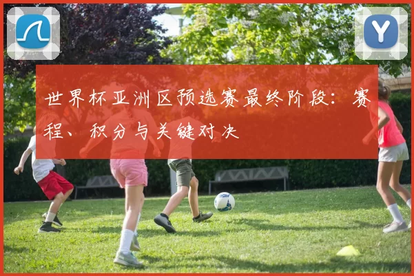 世界杯亚洲区预选赛最终阶段:赛程、积分与关键对决