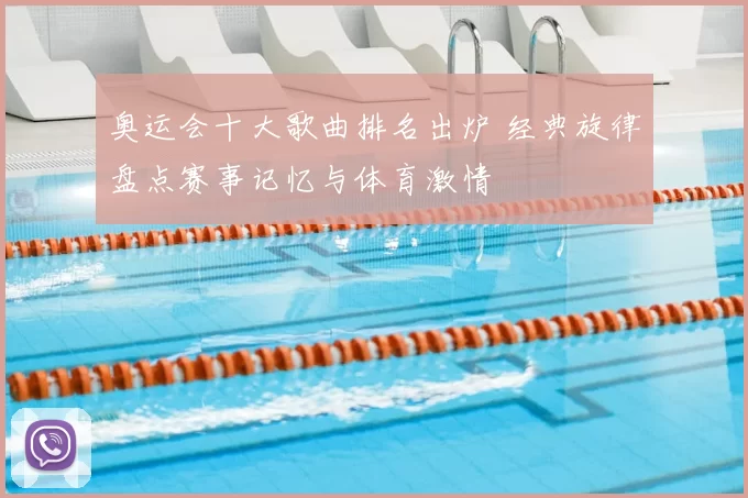 奥运会十大歌曲排名出炉 经典旋律盘点赛事记忆与体育激情