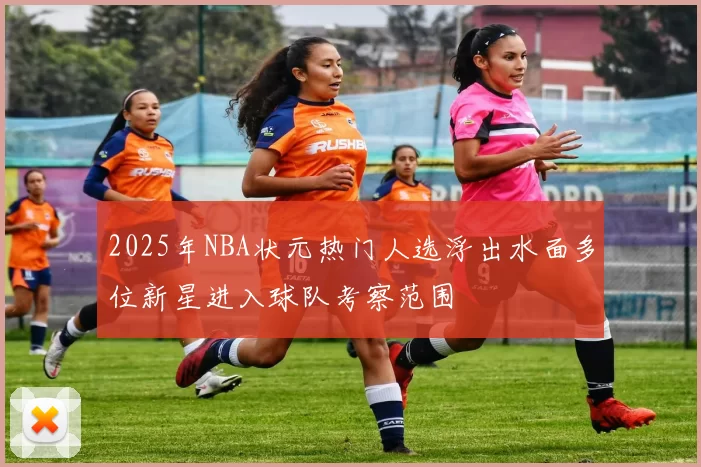2025年NBA状元热门人选浮出水面多位新星进入球队考察范围