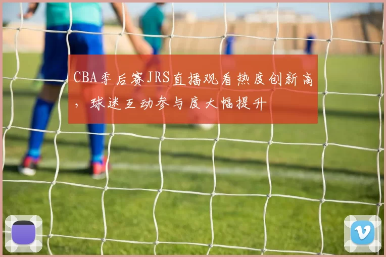 CBA季后赛JRS直播观看热度创新高，球迷互动参与度大幅提升