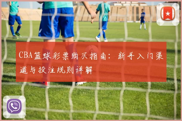 CBA篮球彩票购买指南:新手入门渠道与投注规则详解