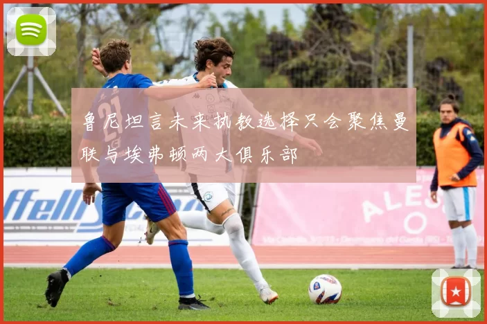 鲁尼坦言未来执教选择只会聚焦曼联与埃弗顿两大俱乐部