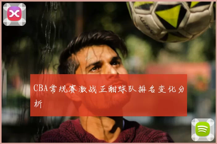 CBA常规赛激战正酣球队排名变化分析