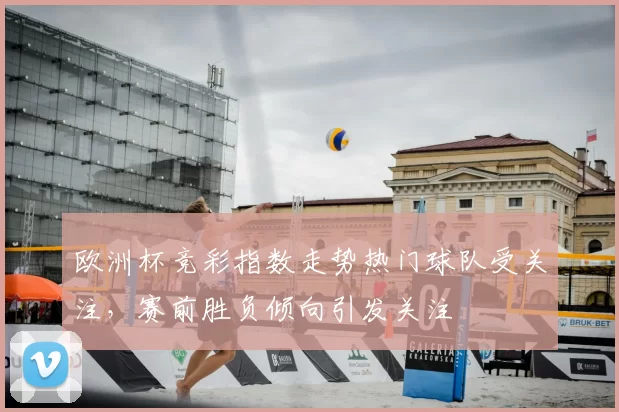 欧洲杯竞彩指数走势热门球队受关注,赛前胜负倾向引发关注