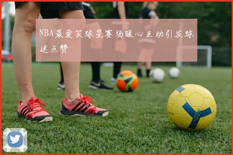 NBA最爱笑球星赛场暖心互动引发球迷点赞