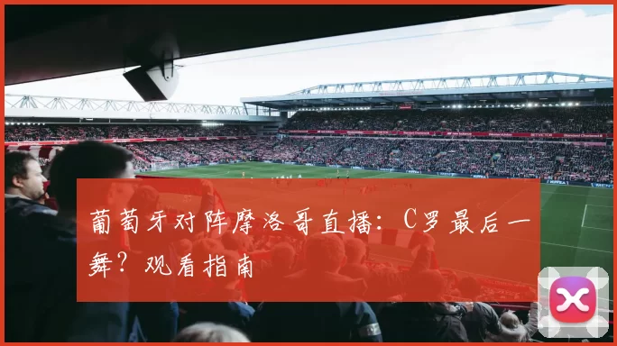 葡萄牙对阵摩洛哥直播:C罗最后一舞?观看指南