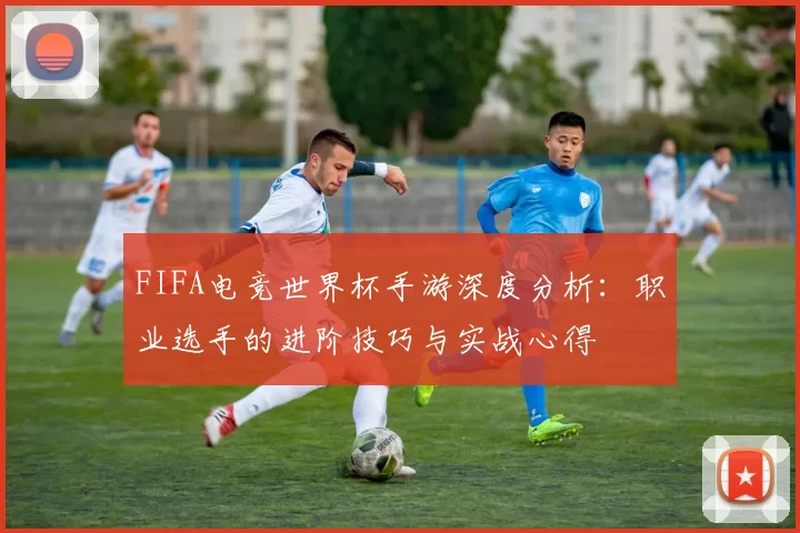 FIFA电竞世界杯手游深度分析：职业选手的进阶技巧与实战心得