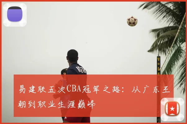 易建联五次CBA冠军之路:从广东王朝到职业生涯巅峰