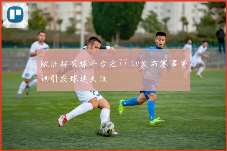 欧洲杯买球平台宏77 tv发布赛事资讯引发球迷关注