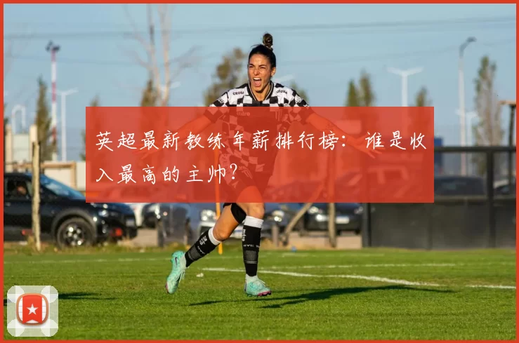 英超最新教练年薪排行榜：谁是收入最高的主帅？