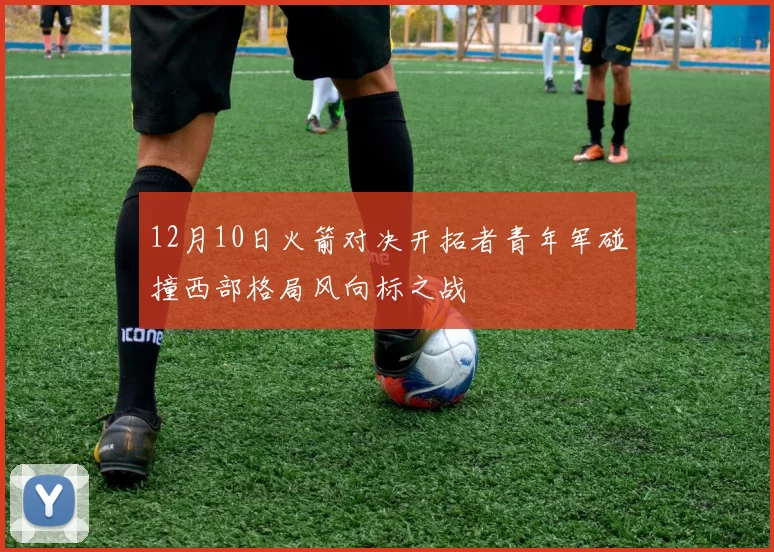 12月10日火箭对决开拓者青年军碰撞西部格局风向标之战