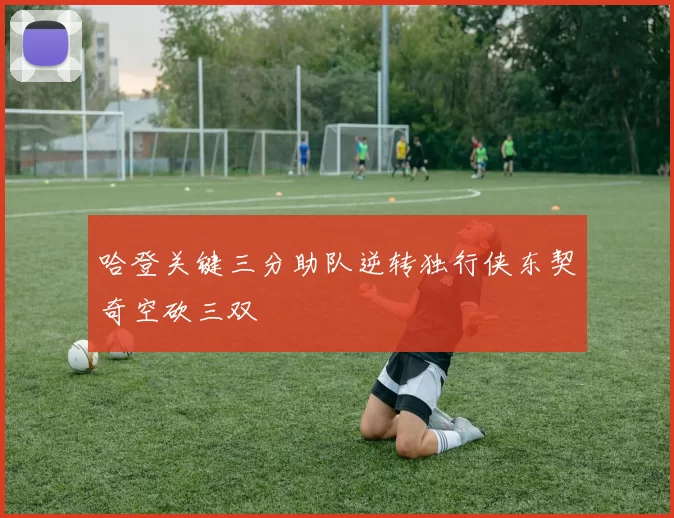 哈登关键三分助队逆转独行侠东契奇空砍三双