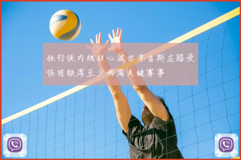 独行侠内线核心波尔津吉斯左膝受伤将缺席至少两周关键赛事