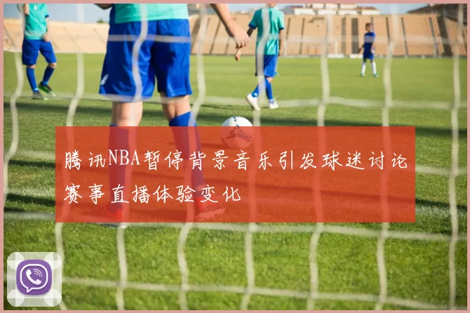 腾讯NBA暂停背景音乐引发球迷讨论赛事直播体验变化