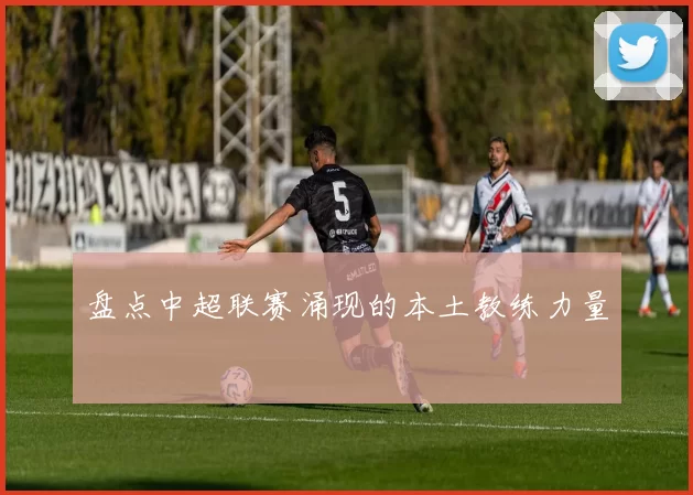 盘点中超联赛涌现的本土教练力量