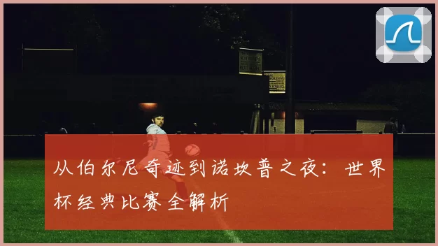 从伯尔尼奇迹到诺坎普之夜:世界杯经典比赛全解析