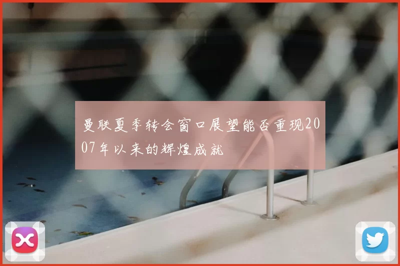 曼联夏季转会窗口展望能否重现2007年以来的辉煌成就