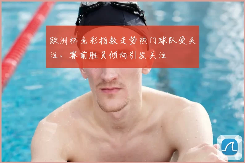 欧洲杯竞彩指数走势热门球队受关注,赛前胜负倾向引发关注