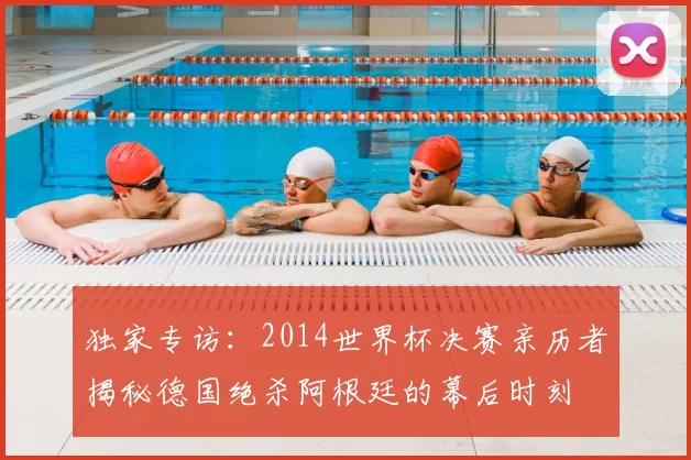 独家专访：2014世界杯决赛亲历者揭秘德国绝杀阿根廷的幕后时刻