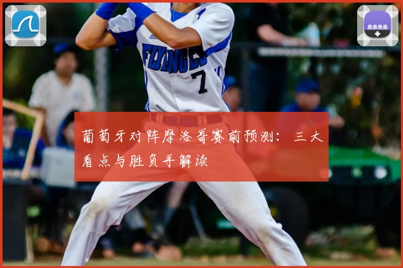 葡萄牙对阵摩洛哥赛前预测:三大看点与胜负手解读