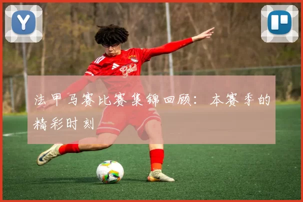 法甲马赛比赛集锦回顾：本赛季的精彩时刻