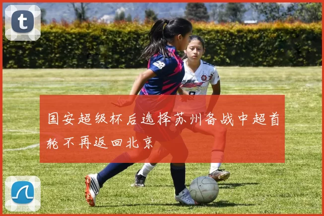 国安超级杯后选择苏州备战中超首轮不再返回北京
