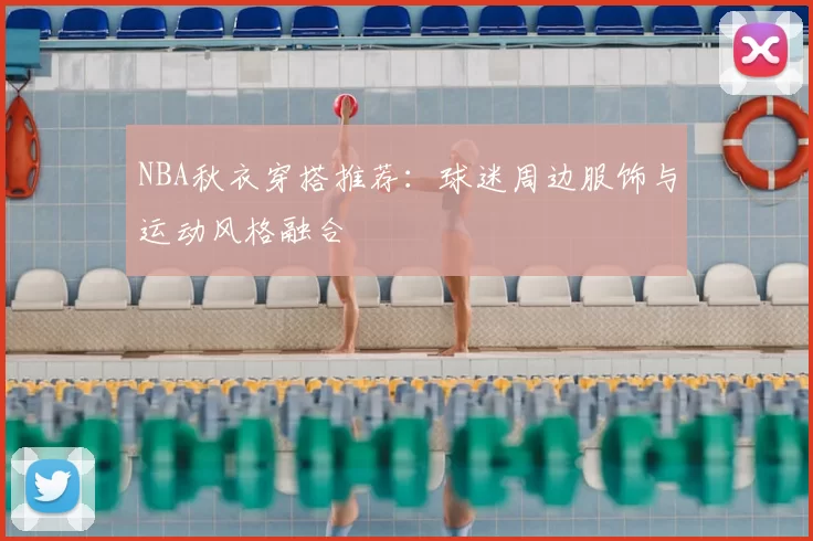 NBA秋衣穿搭推荐：球迷周边服饰与运动风格融合