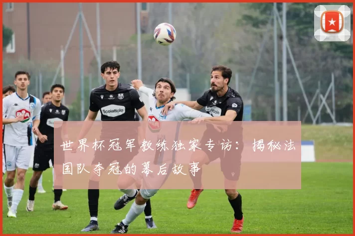 世界杯冠军教练独家专访:揭秘法国队夺冠的幕后故事