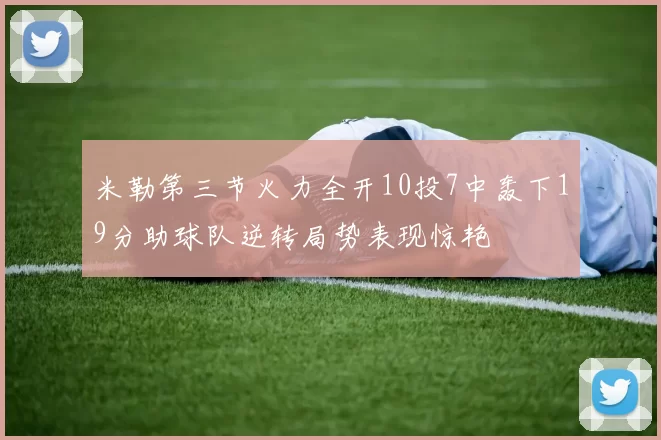米勒第三节火力全开10投7中轰下19分助球队逆转局势表现惊艳