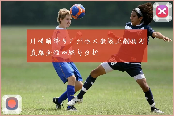 川崎前锋与广州恒大激战正酣精彩直播全程回顾与分析