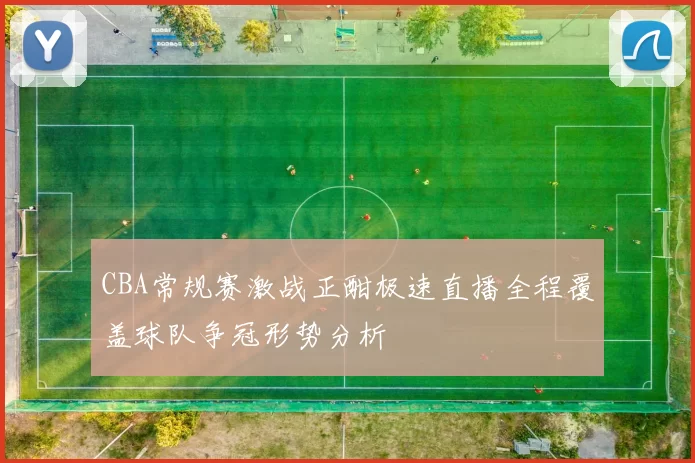 CBA常规赛激战正酣极速直播全程覆盖球队争冠形势分析