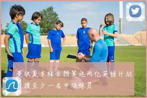 曼联夏季转会预算达两亿英镑计划引援至少一名中场球员