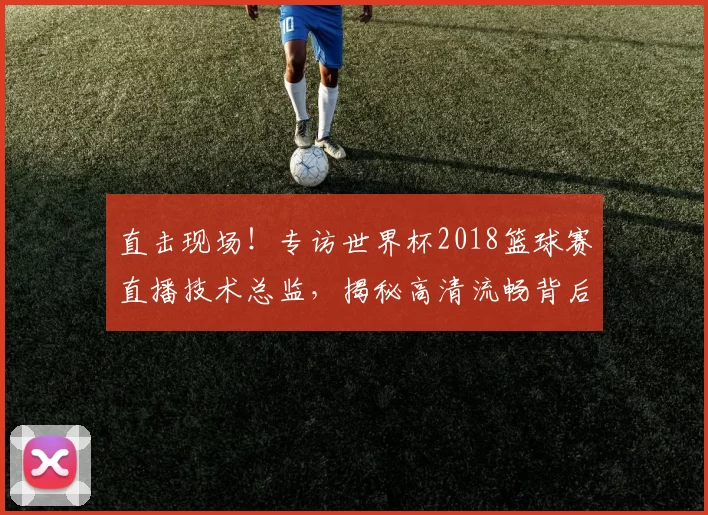 直击现场！专访世界杯2018篮球赛直播技术总监，揭秘高清流畅背后的故事