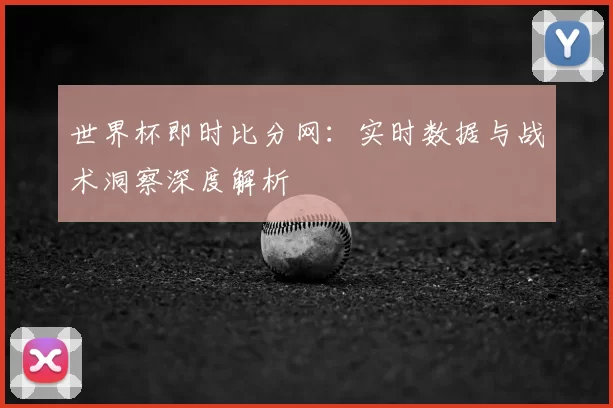 世界杯即时比分网:实时数据与战术洞察深度解析