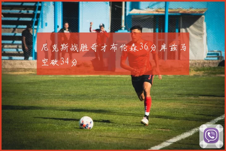 尼克斯战胜奇才布伦森36分库兹马空砍34分