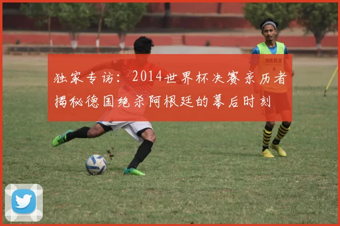 独家专访：2014世界杯决赛亲历者揭秘德国绝杀阿根廷的幕后时刻